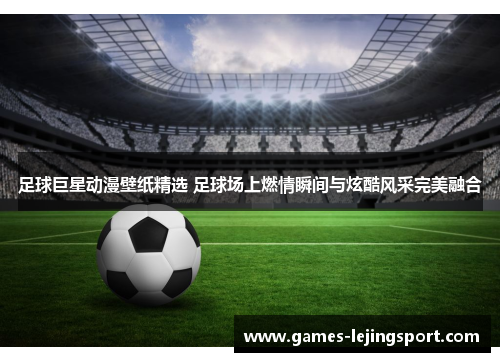 足球巨星动漫壁纸精选 足球场上燃情瞬间与炫酷风采完美融合