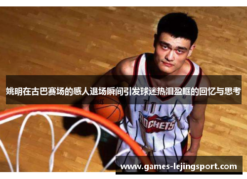 姚明在古巴赛场的感人退场瞬间引发球迷热泪盈眶的回忆与思考