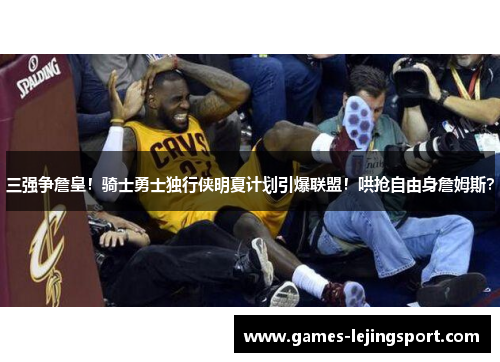三强争詹皇！骑士勇士独行侠明夏计划引爆联盟！哄抢自由身詹姆斯？